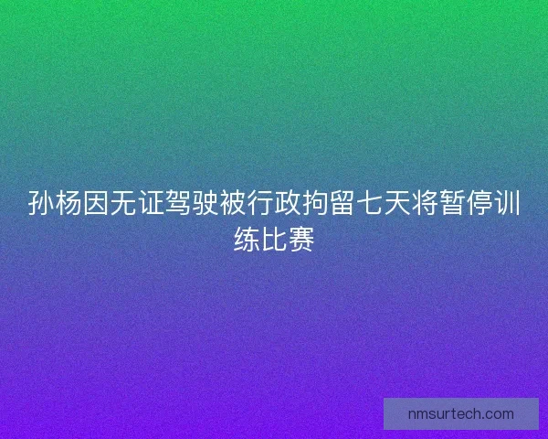 孙杨因无证驾驶被行政拘留七天将暂停训练比赛 孙杨因无证驾驶被行政拘留七天将暂停训练比赛