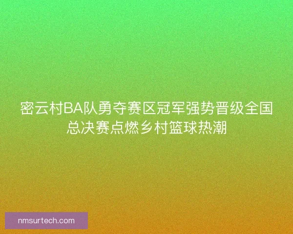 密云村BA队勇夺赛区冠军强势晋级全国总决赛点燃乡村篮球热潮 密云村BA队勇夺赛区冠军强势晋级全国总决赛点燃乡村篮球热潮