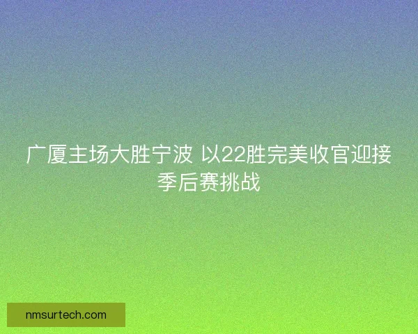 广厦主场大胜宁波 以22胜完美收官迎接季后赛挑战
