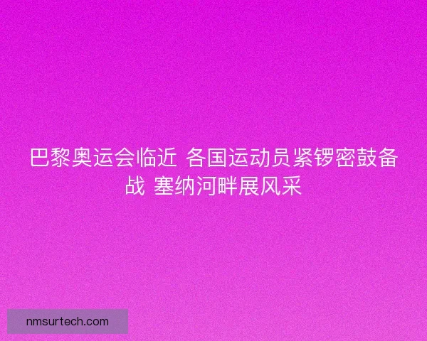 巴黎奥运会临近 各国运动员紧锣密鼓备战 塞纳河畔展风采