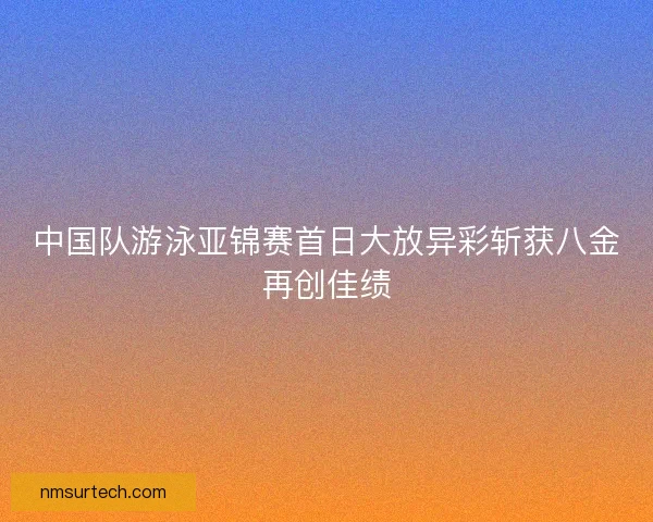 中国队游泳亚锦赛首日大放异彩斩获八金再创佳绩