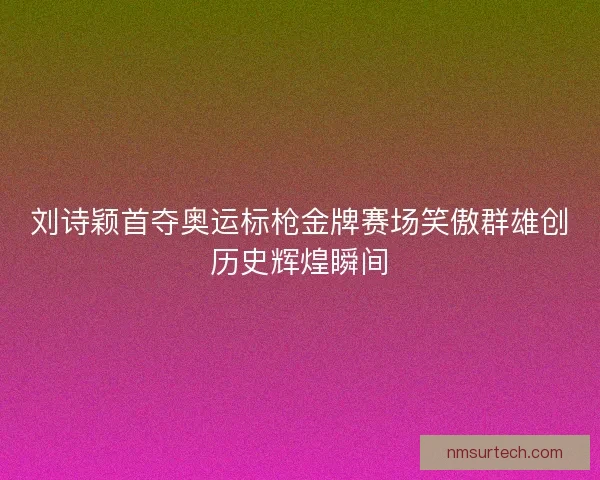 刘诗颖首夺奥运标枪金牌赛场笑傲群雄创历史辉煌瞬间