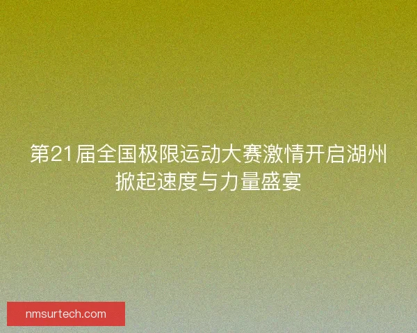 第21届全国极限运动大赛激情开启湖州掀起速度与力量盛宴